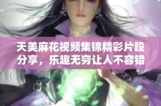天美麻花视频集锦精彩片段分享，乐趣无穷让人不容错过