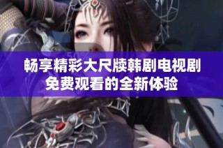 畅享精彩大尺牍韩剧电视剧免费观看的全新体验