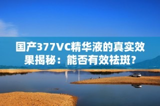 国产377VC精华液的真实效果揭秘：能否有效祛斑？