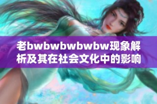老bwbwbwbwbw现象解析及其在社会文化中的影响