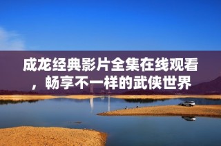 成龙经典影片全集在线观看，畅享不一样的武侠世界