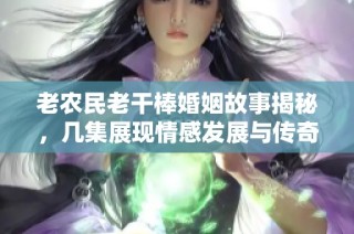 老农民老干棒婚姻故事揭秘，几集展现情感发展与传奇人生