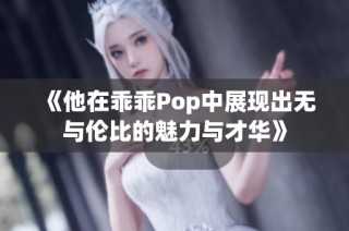 《他在乖乖Pop中展现出无与伦比的魅力与才华》