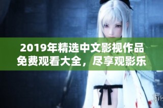 2019年精选中文影视作品免费观看大全，尽享观影乐趣