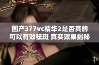 国产377vc精华2是否真的可以有效祛斑 真实效果揭秘