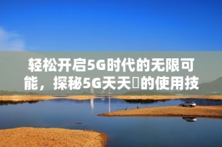 轻松开启5G时代的无限可能，探秘5G天天奭的使用技巧