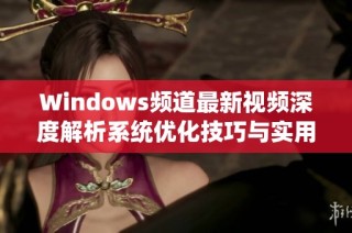 Windows频道最新视频深度解析系统优化技巧与实用应用