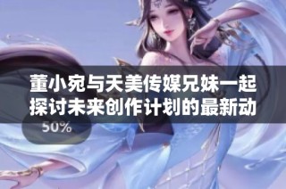 董小宛与天美传媒兄妹一起探讨未来创作计划的最新动态
