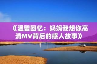 《温馨回忆：妈妈我想你高清MV背后的感人故事》