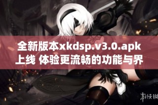 全新版本xkdsp.v3.0.apk上线 体验更流畅的功能与界面