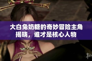 大白兔奶糖的奇妙冒险主角揭晓，谁才是核心人物