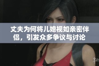 丈夫为何将儿媳视如亲密伴侣，引发众多争议与讨论