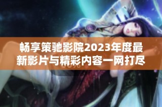 畅享策驰影院2023年度最新影片与精彩内容一网打尽
