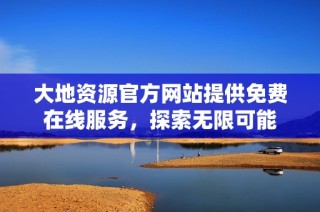 大地资源官方网站提供免费在线服务，探索无限可能