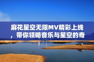 麻花星空无限MV精彩上线，带你领略音乐与星空的奇妙旅程