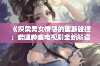 《探索男女情感的幽默碰撞：唏哩哔哩电视剧全新解读》