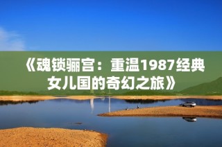 《魂锁骊宫：重温1987经典女儿国的奇幻之旅》