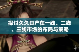 探讨久久日产在一线、二线、三线市场的布局与策略