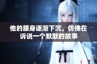 他的腰身逐渐下沉，仿佛在诉说一个默默的故事