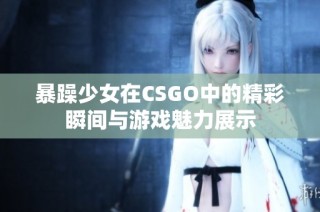 暴躁少女在CSGO中的精彩瞬间与游戏魅力展示