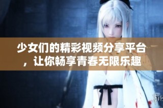 少女们的精彩视频分享平台，让你畅享青春无限乐趣