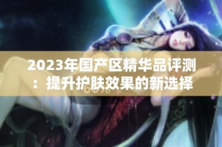 2023年国产区精华品评测：提升护肤效果的新选择