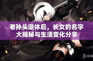 老孙头退休后，长女的名字大揭秘与生活变化分享