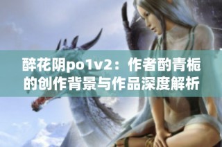 醉花阴po1v2：作者酌青栀的创作背景与作品深度解析