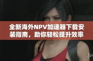 全新海外NPV加速器下载安装指南，助你轻松提升效率