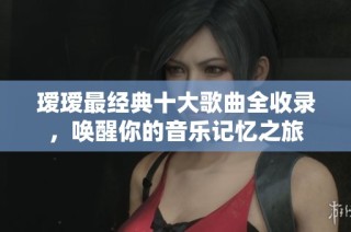 瑷瑷最经典十大歌曲全收录，唤醒你的音乐记忆之旅