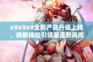 x9x9x9全新产品升级上线，焕新体验引领潮流新风尚