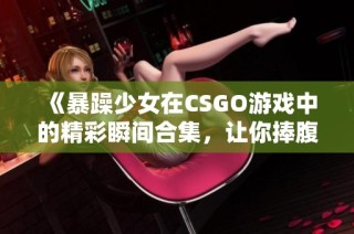 《暴躁少女在CSGO游戏中的精彩瞬间合集，让你捧腹大笑》