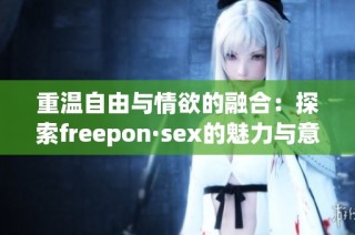 重温自由与情欲的融合：探索freepon·sex的魅力与意义