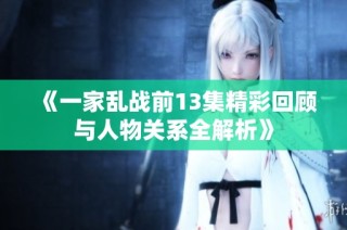 《一家乱战前13集精彩回顾与人物关系全解析》