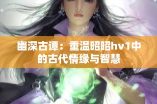 幽深古谭：重温昭昭hv1中的古代情缘与智慧