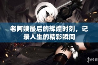 老阿姨最后的辉煌时刻，记录人生的精彩瞬间