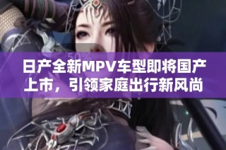 日产全新MPV车型即将国产上市，引领家庭出行新风尚