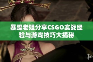 暴躁老姐分享CSGO实战经验与游戏技巧大揭秘
