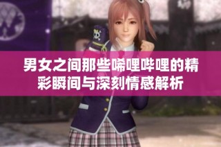 男女之间那些唏哩哔哩的精彩瞬间与深刻情感解析