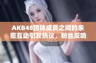 AKB48团体成员之间的亲密互动引发热议，粉丝反响不一