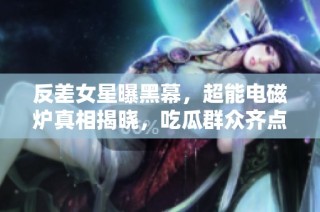 反差女星曝黑幕，超能电磁炉真相揭晓，吃瓜群众齐点赞