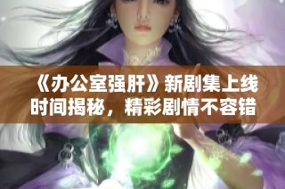 《办公室强肝》新剧集上线时间揭秘，精彩剧情不容错过