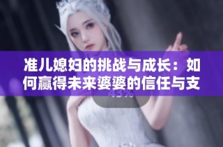 准儿媳妇的挑战与成长：如何赢得未来婆婆的信任与支持