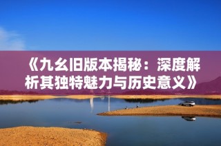 《九幺旧版本揭秘：深度解析其独特魅力与历史意义》