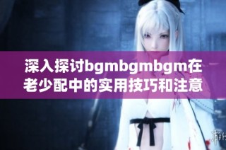 深入探讨bgmbgmbgm在老少配中的实用技巧和注意事项