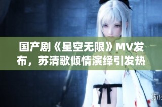 国产剧《星空无限》MV发布，苏清歌倾情演绎引发热议