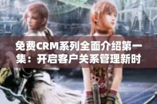免费CRM系列全面介绍第一集：开启客户关系管理新时代