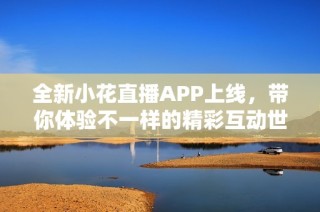 全新小花直播APP上线，带你体验不一样的精彩互动世界