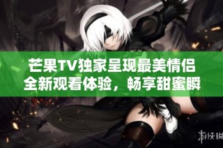 芒果TV独家呈现最美情侣全新观看体验，畅享甜蜜瞬间