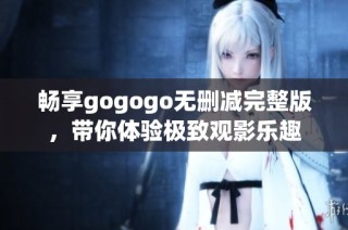 畅享gogogo无删减完整版，带你体验极致观影乐趣